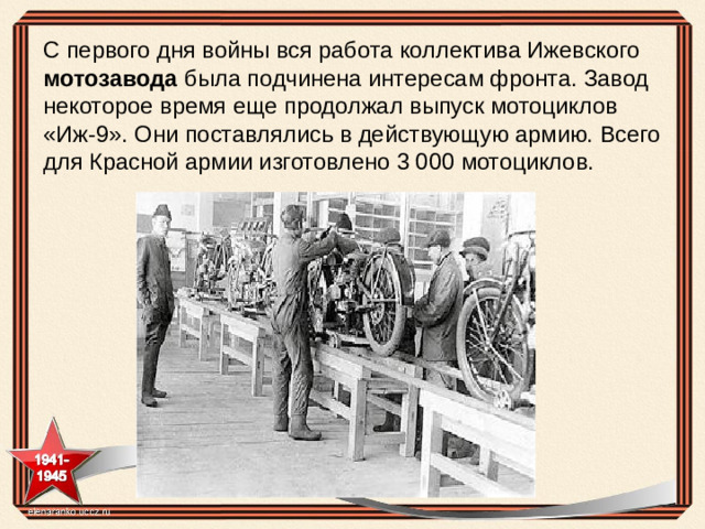 С первого дня войны вся работа коллектива Ижевского мотозавода была подчинена интересам фронта. Завод некоторое время еще продолжал выпуск мотоциклов «Иж-9». Они поставлялись в действующую армию. Всего для Красной армии изготовлено 3 000 мотоциклов.