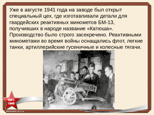 Уже в августе 1941 года на заводе был открыт специальный цех, где изготавливали детали для гвардейских реактивных минометов БМ-13, получивших в народе название «Катюша». Производство было строго засекречено. Реактивными минометами во время войны оснащались флот, легкие танки, артиллерийские гусеничные и колесные тягачи.