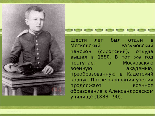 Шести лет был отдан в Московский Разумовский пансион (сиротский), откуда вышел в 1880. В тот же год поступает в Московскую военную академию, преобразованную в Кадетский корпус. После окончания учения продолжает военное образование в Александровском училище (1888 - 90).