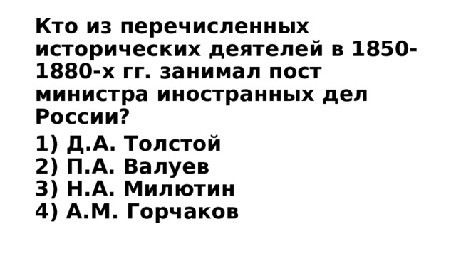 Кто из перечисленных исторических деятелей в 1850-1880-х гг. занимал пост министра иностранных дел России? 1) Д.А. Толстой  2) П.А. Валуев  3) Н.А. Милютин  4) А.М. Горчаков