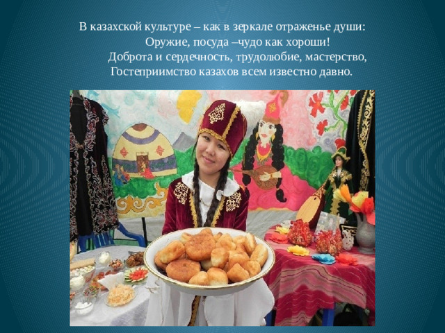 В казахской культуре – как в зеркале отраженье души:  Оружие, посуда –чудо как хороши!  Доброта и сердечность, трудолюбие, мастерство,  Гостеприимство казахов всем известно давно.