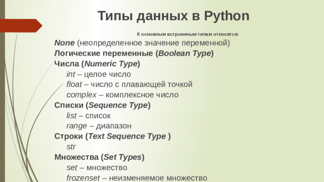 Типы данных в Python К основным встроенным типам относятся: None   (неопределенное значение переменной) Логические переменные ( Boolean Type ) Числа ( Numeric Type ) int  – целое число float  – число с плавающей точкой complex  – комплексное число Списки ( Sequence Type ) list  – список range  – диапазон Строки ( Text Sequence Type  ) str Множества ( Set Types ) set  – множество frozenset  – неизменяемое множество