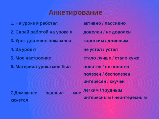 Анкетирование 1. На уроке я работал 2. Своей работой на уроке я активно / пассивно 3. Урок для меня показался доволен / не доволен 4. За урок я коротким / длинным 5. Мое настроение не устал / устал 6. Материал урока мне был стало лучше / стало хуже  понятен / не понятен  полезен / бесполезен 7.Домашнее задание мне кажется интересен / скучен легким / трудным интересным / неинтересным