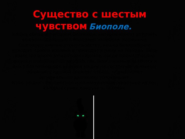 Существо с шестым чувством  Биополе.   Кошка обладает и своим биополем, которое может вступить во взаимодействие с биополем человека. Возможно, благодаря именно этому свойству, кошка безошибочно находит своего хозяина и приходит к нему на помощь. Ведь известно много загадочных случаев, когда кошки спасали людей и предотвращали убийства. Неоспоримым является и факт благотворного влияния кошки на состояние человека: общение с кошкой снимает стресс, нормализует артериальное давление, успокаивает.  Итак, кошка – интересное и малоизученное животное из тех, которых сумел приручить человек.