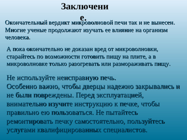 Заключение. Окончательный вердикт микроволновой печи так и не вынесен. Многие ученые продолжают изучать ее влияние на организм человека. А пока окончательно не доказан вред от микроволновки, старайтесь по возможности готовить пищу на плите, а в микроволновке только разогревать или размораживать пищу. Не используйте неисправную печь. Особенно важно, чтобы дверцы надежно закрывались и не были повреждены. Перед эксплуатацией, внимательно изучите инструкцию к печке, чтобы правильно ею пользоваться. Не пытайтесь ремонтировать печку самостоятельно, пользуйтесь услугами квалифицированных специалистов.