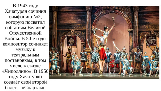 В 1943 году Хачатурян сочинил симфонию №2, которую посвятил событиям Великой Отечественной Войны. В 50-е годы композитор сочиняет музыку к театральным постановкам, в том числе к сказке «Чиполлино». В 1956 году Хачатурян создаёт свой второй балет – «Спартак».