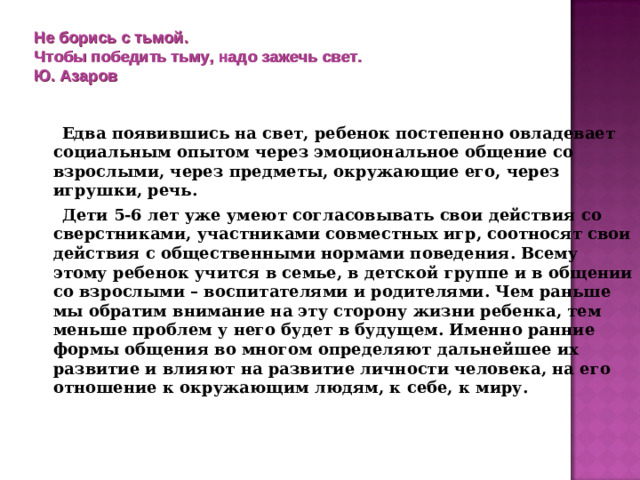 Не борись с тьмой.  Чтобы победить тьму, надо зажечь свет.  Ю. Азаров    Едва появившись на свет, ребенок постепенно овладевает социальным опытом через эмоциональное общение со взрослыми, через предметы, окружающие его, через игрушки, речь.  Дети 5-6 лет уже умеют согласовывать свои действия со сверстниками, участниками совместных игр, соотносят свои действия с общественными нормами поведения. Всему этому ребенок учится в семье, в детской группе и в общении со взрослыми – воспитателями и родителями. Чем раньше мы обратим внимание на эту сторону жизни ребенка, тем меньше проблем у него будет в будущем. Именно ранние формы общения во многом определяют дальнейшее их развитие и влияют на развитие личности человека, на его отношение к окружающим людям, к себе, к миру.