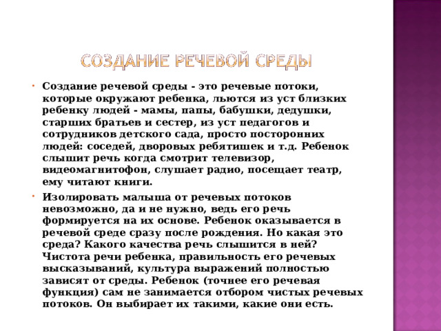 Создание речевой среды - это речевые потоки, которые окружают ребенка, льются из уст близких ребенку людей - мамы, папы, бабушки, дедушки, старших братьев и сестер, из уст педагогов и сотрудников детского сада, просто посторонних людей: соседей, дворовых ребятишек и т.д. Ребенок слышит речь когда смотрит телевизор, видеомагнитофон, слушает радио, посещает театр, ему читают книги. Изолировать малыша от речевых потоков невозможно, да и не нужно, ведь его речь формируется на их основе. Ребенок оказывается в речевой среде сразу после рождения. Но какая это среда? Какого качества речь слышится в ней? Чистота речи ребенка, правильность его речевых высказываний, культура выражений полностью зависят от среды. Ребенок (точнее его речевая функция) сам не занимается отбором чистых речевых потоков. Он выбирает их такими, какие они есть.