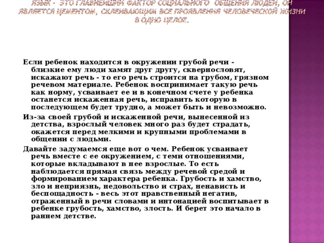 Если ребенок находится в окружении грубой речи - близкие ему люди хамят друг другу, сквернословят, искажают речь - то его речь строится на грубом, грязном речевом материале. Ребенок воспринимает такую речь как норму, усваивает ее и в конечном счете у ребенка останется искаженная речь, исправить которую в последующем будет трудно, а может быть и невозможно. Из-за своей грубой и искаженной речи, вынесенной из детства, взрослый человек много раз будет страдать, окажется перед мелкими и крупными проблемами в общении с людьми. Давайте задумаемся еще вот о чем. Ребенок усваивает речь вместе с ее окружением, с теми отношениями, которые вкладывают в нее взрослые. То есть наблюдается прямая связь между речевой средой и формированием характера ребенка. Грубость и хамство, зло и неприязнь, недовольство и страх, ненависть и беспощадность - весь этот нравственный негатив, отраженный в речи словами и интонацией воспитывает в ребенке грубость, хамство, злость. И берет это начало в раннем детстве.