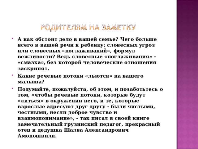 А как обстоит дело в вашей семье? Чего больше всего в вашей речи к ребенку: словесных угроз или словесных «поглаживаний», формул вежливости? Ведь словесные «поглаживания» - «смазка», без которой человеческие отношения заскрипят. Какие речевые потоки «льются» на вашего малыша? Подумайте, пожалуйста, об этом, и позаботьтесь о том, «чтобы речевые потоки, которые будут «литься» в окружении него, и те, которые взрослые адресуют друг другу - были чистыми, честными, несли доброе чувство и взаимопонимание», - так писал в своей книге замечательный грузинский педагог, прекрасный отец и дедушка Шалва Александрович Амоношвили.  