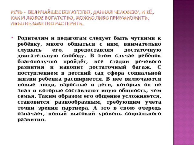 Родителям и педагогам следует быть чуткими к ребёнку, много общаться с ним, внимательно слушать его, предоставляя достаточную двигательную свободу. В этом случае ребёнок благополучно пройдёт, все стадии речевого развития и накопит достаточный багаж. С поступлением в детский сад сфера социальной жизни ребенка расширяется. В нее включаются новые люди, взрослые и дети, которых он не знал и которые составляют иную общность, чем семья. Таким образом его общение усложняется, становится разнообразным, требующим учета точки зрения партнера. А это в свою очередь означает, новый высокий уровень социального развития.