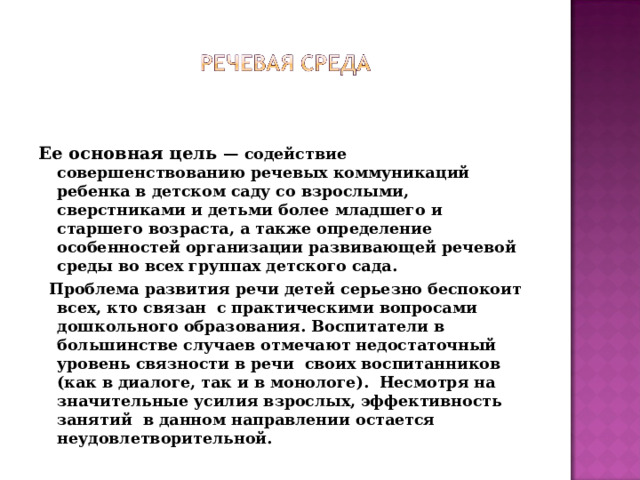 Ее основная цель — содействие совершенствованию речевых коммуникаций ребенка в детском саду со взрослыми, сверстниками и детьми более младшего и старшего возраста, а также определение особенностей организации развивающей речевой среды во всех группах детского сада.  Проблема развития речи детей серьезно беспокоит всех, кто связан  с практическими вопросами дошкольного образования. Воспитатели в большинстве случаев отмечают недостаточный уровень связности в речи  своих воспитанников (как в диалоге, так и в монологе).  Несмотря на значительные усилия взрослых, эффективность занятий  в данном направлении остается неудовлетворительной.