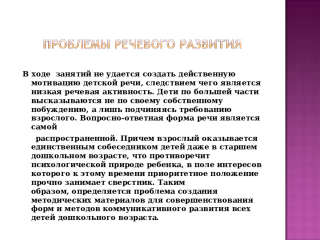 В ходе занятий не удается создать действенную мотивацию детской речи, следствием чего является низкая речевая активность. Дети по большей части  высказываются не по своему собственному побуждению, а лишь подчиняясь требованию взрослого. Вопросно-ответная форма речи является самой  распространенной. Причем взрослый оказывается единственным собеседником детей даже в старшем дошкольном возрасте, что противоречит психологической природе ребенка, в поле интересов которого к этому времени приоритетное положение прочно занимает сверстник. Таким образом, определяется проблема создания методических материалов для совершенствования форм и методов коммуникативного развития всех детей дошкольного возраста.