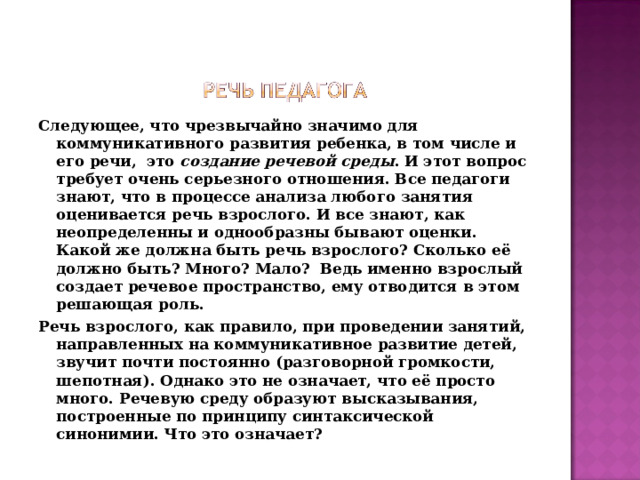 Следующее, что чрезвычайно значимо для коммуникативного развития ребенка, в том числе и его речи,  это  создание речевой среды . И этот вопрос требует очень серьезного отношения. Все педагоги знают, что в процессе анализа любого занятия оценивается речь взрослого. И все знают, как неопределенны и однообразны бывают оценки. Какой же должна быть речь взрослого? Сколько её должно быть? Много? Мало?  Ведь именно взрослый  создает речевое пространство, ему отводится в этом решающая роль. Речь взрослого, как правило, при проведении занятий, направленных на коммуникативное развитие детей, звучит почти постоянно (разговорной громкости, шепотная). Однако это не означает, что её просто много. Речевую среду образуют высказывания, построенные по принципу синтаксической синонимии. Что это означает?