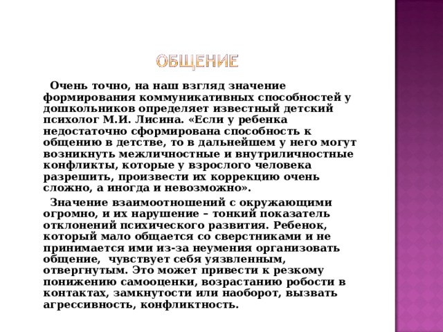 Очень точно, на наш взгляд значение формирования коммуникативных способностей у дошкольников определяет известный детский психолог М.И. Лисина. «Если у ребенка недостаточно сформирована способность к общению в детстве, то в дальнейшем у него могут возникнуть межличностные и внутриличностные конфликты, которые у взрослого человека разрешить, произвести их коррекцию очень сложно, а иногда и невозможно».  Значение взаимоотношений с окружающими огромно, и их нарушение – тонкий показатель отклонений психического развития. Ребенок, который мало общается со сверстниками и не принимается ими из-за неумения организовать общение, чувствует себя уязвленным, отвергнутым. Это может привести к резкому понижению самооценки, возрастанию робости в контактах, замкнутости или наоборот, вызвать агрессивность, конфликтность.