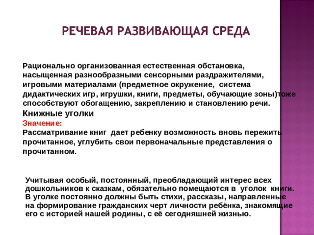 Рационально организованная естественная обстановка, насыщенная разнообразными сенсорными раздражителями, игровыми материалами (предметное окружение, система дидактических игр, игрушки, книги, предметы, обучающие зоны)тоже способствуют обогащению, закреплению и становлению речи. Книжные уголки Значение: Рассматривание книг дает ребенку возможность вновь пережить прочитанное, углубить свои первоначальные представления о прочитанном.  Учитывая особый, постоянный, преобладающий интерес всех дошкольников к сказкам, обязательно помещаются в   уголок   книги. В уголке постоянно должны быть стихи, рассказы, направленные на формирование гражданских черт личности ребёнка, знакомящие его с историей нашей родины, с её сегодняшней жизнью.