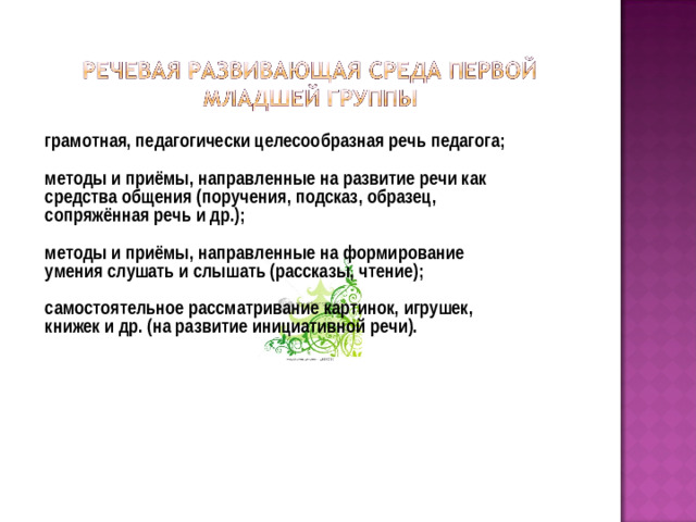 грамотная, педагогически целесообразная речь педагога;  методы и приёмы, направленные на развитие речи как средства общения (поручения, подсказ, образец, сопряжённая речь и др.);  методы и приёмы, направленные на формирование умения слушать и слышать (рассказы, чтение);  самостоятельное рассматривание картинок, игрушек, книжек и др. (на развитие инициативной речи).