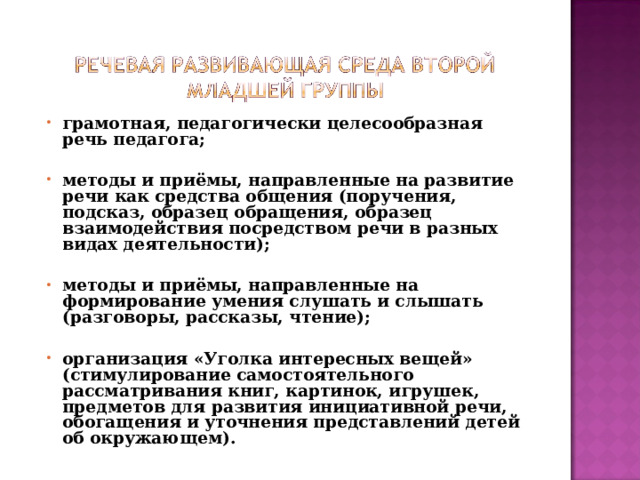 грамотная, педагогически целесообразная речь педагога;  методы и приёмы, направленные на развитие речи как средства общения (поручения, подсказ, образец обращения, образец взаимодействия посредством речи в разных видах деятельности);  методы и приёмы, направленные на формирование умения слушать и слышать (разговоры, рассказы, чтение);  организация «Уголка интересных вещей» (стимулирование самостоятельного рассматривания книг, картинок, игрушек, предметов для развития инициативной речи, обогащения и уточнения представлений детей об окружающем).