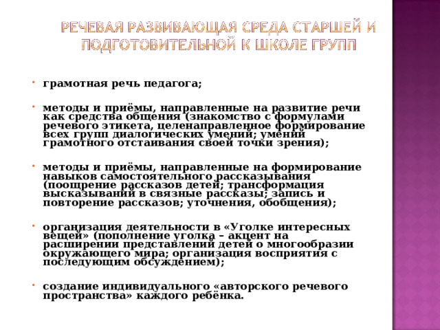 грамотная речь педагога;  методы и приёмы, направленные на развитие речи как средства общения (знакомство с формулами речевого этикета, целенаправленное формирование всех групп диалогических умений; умений грамотного отстаивания своей точки зрения);  методы и приёмы, направленные на формирование навыков самостоятельного рассказывания (поощрение рассказов детей; трансформация высказываний в связные рассказы; запись и повторение рассказов; уточнения, обобщения);  организация деятельности в «Уголке интересных вещей» (пополнение уголка – акцент на расширении представлений детей о многообразии окружающего мира; организация восприятия с последующим обсуждением);  создание индивидуального «авторского речевого пространства» каждого ребёнка.