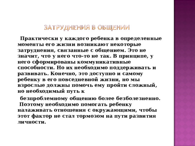 Практически у каждого ребенка в определенные моменты его жизни возникают некоторые затруднения, связанные с общением. Это не значит, что у него что-то не так. В принципе, у него сформированы коммуникативные способности. Но их необходимо поддерживать и развивать. Конечно, это доступно и самому ребенку в его повседневной жизни, но мы взрослые должны помочь ему пройти сложный, но необходимый путь к  безпроблемному общению более безболезненно. Поэтому необходимо помогать ребенку налаживать отношения с окружающими, чтобы этот фактор не стал тормозом на пути развития личности.