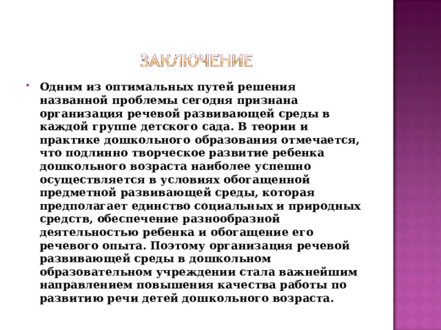 Одним из оптимальных путей решения названной проблемы сегодня признана организация речевой развивающей среды в каждой группе детского сада. В теории и практике дошкольного образования отмечается, что подлинно творческое развитие ребенка дошкольного возраста наиболее успешно осуществляется в условиях обогащенной предметной развивающей среды, которая предполагает единство социальных и природных средств, обеспечение разнообразной деятельностью ребенка и обогащение его речевого опыта. Поэтому организация речевой развивающей среды в дошкольном образовательном учреждении стала важнейшим направлением повышения качества работы по развитию речи детей дошкольного возраста.