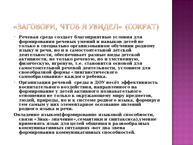 Речевая среда создает благоприятные условия для формирования речевых умений и навыков детей не только в специально организованном обучении родному языку и речи, но и в самостоятельной детской деятельности, обеспечивает разные виды детской активности, не только речевую, но и умственную, физическую, игровую, т.е. становится основой для самостоятельной речевой деятельности, условием для своеобразной формы «лингвистического самообразования» каждого ребенка. Организация речевой среды в ДОУ несёт эффективность воспитательного воздействия, направленного на формирование у детей активного познавательного отношения не только к окружающему миру предметов, людей, природы, но и к системе родного языка, формируя тем самым у них элементарное осознание явлений родного языка и речи.