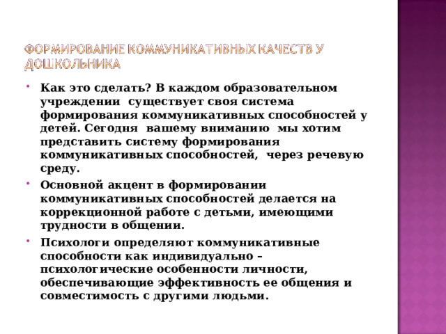 Как это сделать? В каждом образовательном учреждении существует своя система формирования коммуникативных способностей у детей. Сегодня вашему вниманию мы хотим представить систему формирования коммуникативных способностей, через речевую среду. Основной акцент в формировании коммуникативных способностей делается на коррекционной работе с детьми, имеющими трудности в общении. Психологи определяют коммуникативные способности как индивидуально – психологические особенности личности, обеспечивающие эффективность ее общения и совместимость с другими людьми.