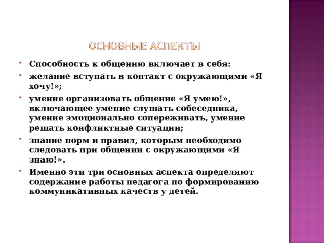 Способность к общению включает в себя: желание вступать в контакт с окружающими «Я хочу!»; умение организовать общение «Я умею!», включающее умение слушать собеседника, умение эмоционально сопереживать, умение решать конфликтные ситуации; знание норм и правил, которым необходимо следовать при общении с окружающими «Я знаю!». Именно эти три основных аспекта определяют содержание работы педагога по формированию коммуникативных качеств у детей.