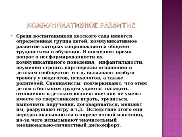 Среди воспитанников детского сада имеется определенная группа детей, коммуникативное развитие которых сопровождается общими трудностями в обучении. В последнее время  вопрос о несформированности их коммуникативного поведения,  инфантильности, неумении строить партнерские отношения в детском сообществе  и т.д. вызывают особую тревогу у педагогов, психологов, а также родителей. Специалисты  подчеркивают, что этим  детям с большим трудом удается  наладить отношения в детском коллективе: они не умеют вместе со сверстниками играть, трудиться, выполнять поручения, договариваться, мешают им, разрушают игру и т.д.  Вследствие этого они нередко оказываются в определенной изоляции, из-за чего испытывают значительный эмоционально-личностный дискомфорт.