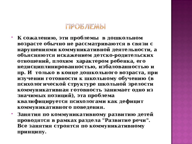 К сожалению, эти проблемы  в дошкольном возрасте обычно не рассматриваются в связи с нарушениями коммуникативной деятельности, а  объясняются искажением детско-родительских отношений, плохим  характером ребенка, его недисциплинированностью, избалованностью и пр. И  только в конце дошкольного возраста, при изучении готовности к школьному обучению (в психологической структуре школьной зрелости  коммуникативная готовность занимает одно из значимых позиций), эта проблема квалифицируется психологами как дефицит коммуникативного поведения. Занятия по коммуникативному развитию детей проводятся в рамках раздела 