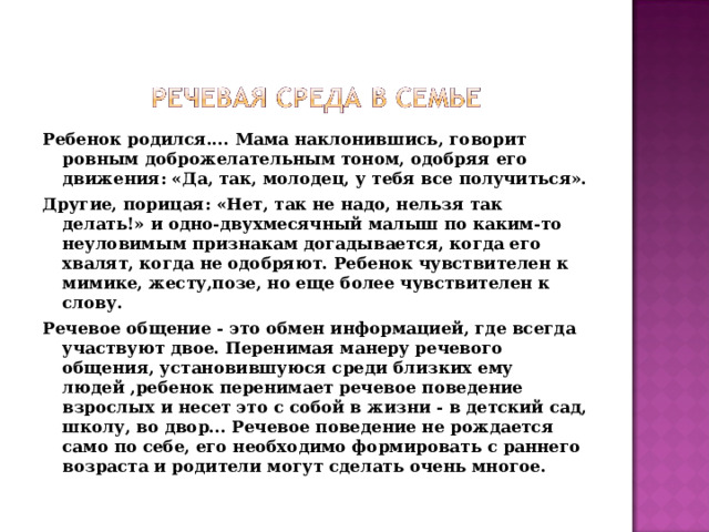 Ребенок родился.... Мама наклонившись, говорит ровным доброжелательным тоном, одобряя его движения: «Да, так, молодец, у тебя все получиться». Другие, порицая: «Нет, так не надо, нельзя так делать!» и одно-двухмесячный малыш по каким-то неуловимым признакам догадывается, когда его хвалят, когда не одобряют. Ребенок чувствителен к мимике, жесту,позе, но еще более чувствителен к слову. Речевое общение - это обмен информацией, где всегда участвуют двое. Перенимая манеру речевого общения, установившуюся среди близких ему людей  ,ребенок перенимает речевое поведение взрослых и несет это с собой в жизни - в детский сад, школу, во двор... Речевое поведение не рождается само по себе, его необходимо формировать с раннего возраста и родители могут сделать очень многое.