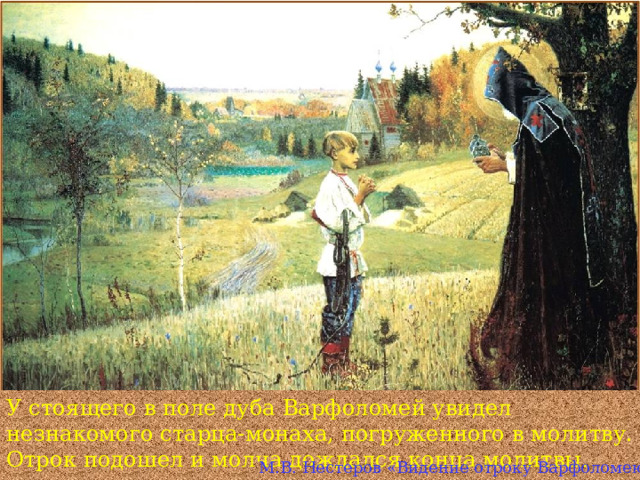 У стоящего в поле дуба Варфоломей увидел незнакомого старца-монаха, погруженного в молитву. Отрок подошел и молча дождался конца молитвы. М.В. Нестеров «Видение отроку Варфоломею »