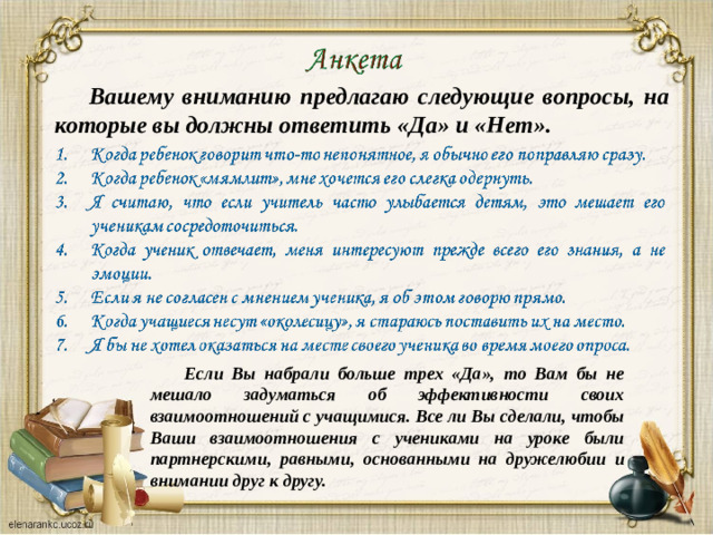 Вашему вниманию предлагаю следующие вопросы, на которые вы должны ответить «Да» и «Нет». Если Вы набрали больше трех «Да», то Вам бы не мешало задуматься об эффективности своих взаимоотношений с учащимися. Все ли Вы сделали, чтобы Ваши взаимоотношения с учениками на уроке были партнерскими, равными, основанными на дружелюбии и внимании друг к другу.