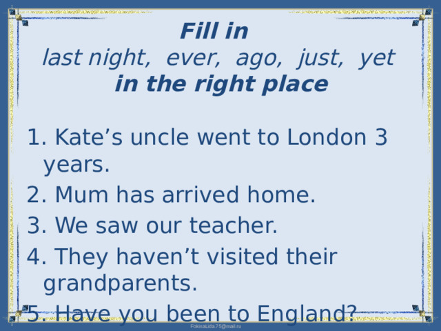 Fill in   last night, ever, ago, just, yet   in the right place   1. Kate’s uncle went to London 3 years. 2. Mum has arrived home. 3. We saw our teacher. 4. They haven’t visited their grandparents. 5. Have you been to England?