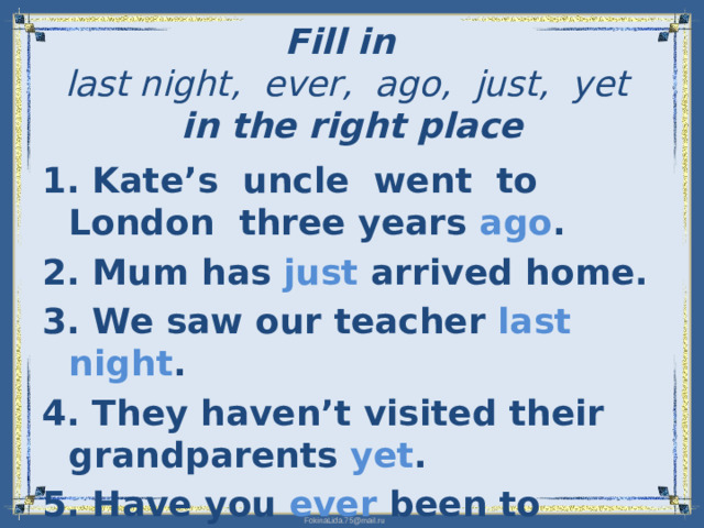 Fill in   last night, ever, ago, just, yet   in the right place   1. Kate’s uncle went to London three years ago . 2. Mum has just arrived home. 3. We saw our teacher last night . 4. They haven’t visited their grandparents yet . 5. Have you ever been to England?