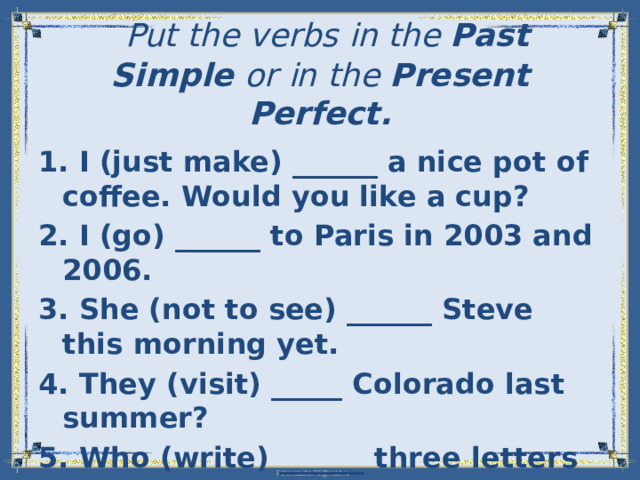 Put the verbs in the Past Simple  or in the Present Perfect.   1. I (just make) ______ a nice pot of coffee. Would you like a cup? 2. I (go) ______ to Paris in 2003 and 2006. 3. She (not to see) ______ Steve this morning yet. 4. They (visit) _____ Colorado last summer? 5. Who (write) ______ three letters yet?