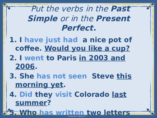 Put the verbs in the Past Simple  or in the Present Perfect.   1. I have just had a nice pot of coffee. Would you like a cup? 2. I went to Paris in 2003 and 2006 . 3. She has not seen Steve this morning yet . 4. Did they visit Colorado last summer ? 5. Who has written two letters yet ?