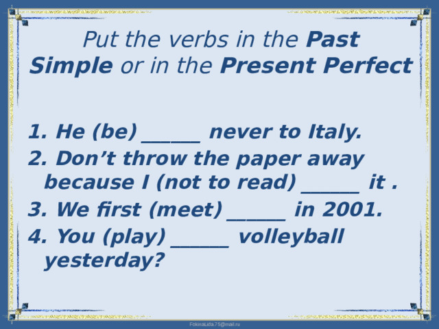 Put the verbs in the Past Simple  or in the Present Perfect   1. He (be) ______ never to Italy. 2. Don’t throw the paper away because I (not to read) ______ it . 3. We first (meet) ______ in 2001. 4. You (play) ______ volleyball yesterday?