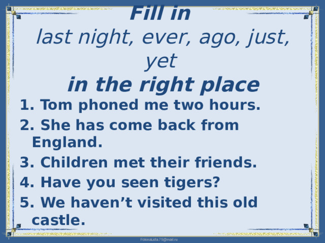 Fill in   last night, ever, ago, just, yet   in the right place   1. Tom phoned me two hours. 2. She has come back from England. 3. Children met their friends. 4. Have you seen tigers? 5. We haven’t visited this old castle.