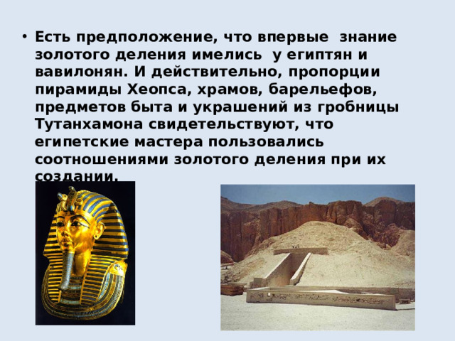 Есть предположение, что впервые знание золотого деления имелись у египтян и вавилонян. И действительно, пропорции пирамиды Хеопса, храмов, барельефов, предметов быта и украшений из гробницы Тутанхамона свидетельствуют, что египетские мастера пользовались соотношениями золотого деления при их создании.
