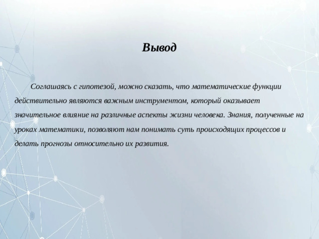 Вывод  Соглашаясь с гипотезой, можно сказать, что математические функции действительно являются важным инструментом, который оказывает значительное влияние на различные аспекты жизни человека. Знания, полученные на уроках математики, позволяют нам понимать суть происходящих процессов и делать прогнозы относительно их развития.