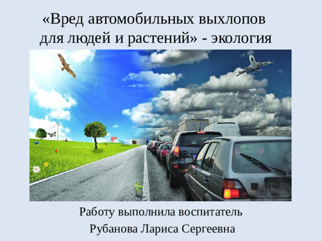 «Вред автомобильных выхлопов  для людей и растений» - экология Работу выполнила воспитатель  Рубанова Лариса Сергеевна