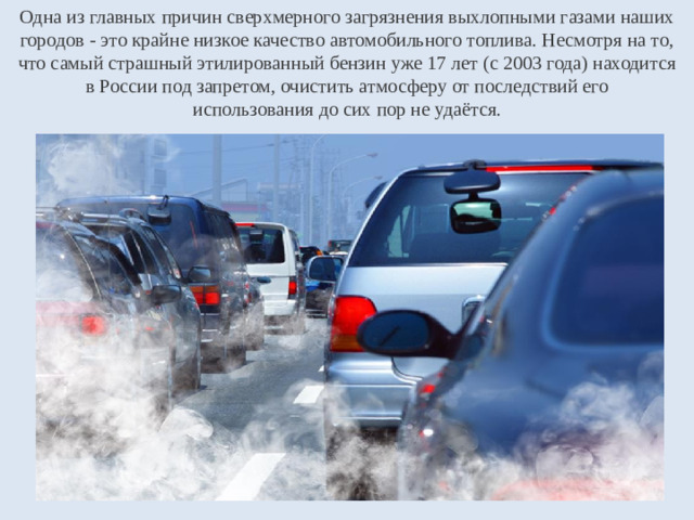 Одна из главных причин сверхмерного загрязнения выхлопными газами наших городов - это крайне низкое качество автомобильного топлива. Несмотря на то, что самый страшный этилированный бензин уже 17 лет (с 2003 года) находится  в России под запретом, очистить атмосферу от последствий его  использования до сих пор не удаётся.