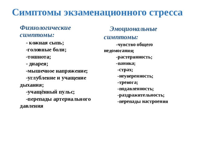 Симптомы экзаменационного стресса Физиологические симптомы: - кожная сыпь; Эмоциональные симптомы:  -чувство общего недомогания; -головные боли;  -растерянность; -тошнота; - диарея;  -паника; -мышечное напряжение;  -страх; -углубление и учащение дыхания;  -неуверенность; -учащённый пульс;  -тревога; -перепады артериального давления  -подавленность;  -раздражительность;  -перепады настроения