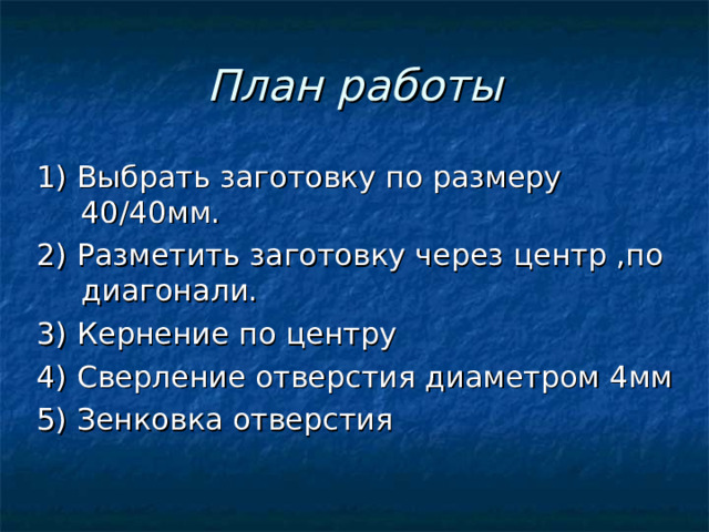 План работы 1) Выбрать заготовку по размеру 40/40мм. 2) Разметить заготовку через центр ,по диагонали. 3) Кернение по центру 4) Сверление отверстия диаметром 4мм 5) Зенковка отверстия