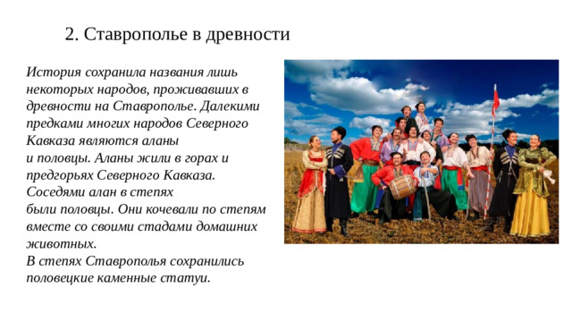 2. Ставрополье в древности История сохранила названия лишь некоторых народов, проживавших в древности на Ставрополье. Далекими предками многих народов Северного Кавказа являются аланы и половцы. Аланы жили в горах и предгорьях Северного Кавказа. Соседями алан в степях были половцы. Они кочевали по степям вместе со своими стадами домашних животных. В степях Ставрополья сохранились половецкие каменные статуи.