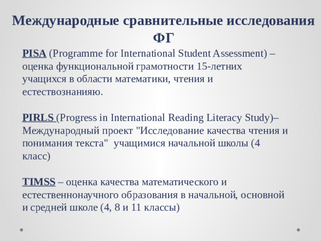Международные сравнительные исследования ФГ  PISA (Programme for International Student Assessment) – оценка функциональной грамотности 15-летних учащихся в области математики, чтения и естествознанияю.   PIRLS  (Progress in International Reading Literacy Study)– Международный проект 