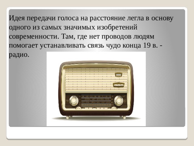 Идея передачи голоса на расстояние легла в основу одного из самых значимых изобретений современности. Там, где нет проводов людям помогает устанавливать связь чудо конца 19 в. - радио.