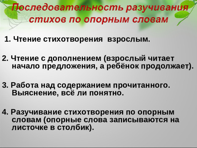 1. Чтение стихотворения взрослым.  2. Чтение с дополнением (взрослый читает начало предложения, а ребёнок продолжает).  3. Работа над содержанием прочитанного. Выяснение, всё ли понятно.  4. Разучивание стихотворения по опорным словам (опорные слова записываются на листочке в столбик).  