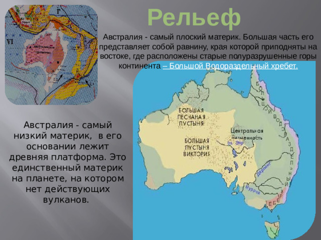 Рельеф Австралия - самый плоский материк. Большая часть его представляет собой равнину, края которой приподняты на востоке, где расположены старые полуразрушенные горы континента  – Большой Водораздельный хребет. Австралия - самый низкий материк, в его основании лежит древняя платформа. Это единственный материк на планете, на котором нет действующих вулканов.
